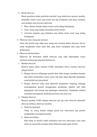 b. Obyek observasi
Obyek penelitian dalam penelitian kualitatif yang diobservasi menurut spradley
dinamakan situasi sosial yang terdiri atas tiga komponen yaitu place (tempat),
actor (pelaku), dan activities (aktivitas)
1. Place, dimana interaksi dalam situasi sosial sedang berlangsung
2. Actor, orang yang sedang memainkan peran tertentu
3. Activities, kegiatan yang dilakukan actor dalam situasi sosial yang sedang
berlangsung
 Observasi terus terang dan tersamar
Suatu saat peneliti juga tidak terus terang atau tersamar dalam observasi, hal ini
untuk menghindari kalau suatu data yang dicari merupakan data yang masih
dirahasiakan
 Observasi tak berstruktur
Observasi tak berstruktur adalah observasi yang tidak dipersiapkan secara
sistematis tentang apa yang akan diobservasi.
c. Manfaat observasi
Menurut patton dalam nasution (1988), dinyatakan bahwa manfaat observasi
sebagai berikut:
 Dengan observasi dilapangan peneliti akan lebih mampu memahami konteks
data dalam keseluruhan situasi sosial, jadi akan dapat diperoleh pandangan
yang holistik atau menyeluruh
 Dengan observasi maka akan diperoleh pengalaman langsung, sehingga
memungkinkan peneliti menggunakan pendekatan induktif, jadi tidak
dipengaruhi oleh konsep atau pandangan sebelumnya. Pendekatan induktif
membuka kemungkinan melakukan peemuan atau discovery
d. Tahapan observasi
Menurut spradely (1980) tahapan observasi ada tiga yaitu observasi deskriptif,
observasi terfokus, observasi terseleksi
a. Observasi deskriptif
Tahap ini sering disebut sebagai grand tour observation dan peneliti
menghasilkan kesimpulan pertama.
b. Observasi terfokus
Pada tahap ini peneliti sudah melakukan mini tour observation yaitu suatu
observasi yang telah tersempit untuk difokuskan pada aspek tertentu
 