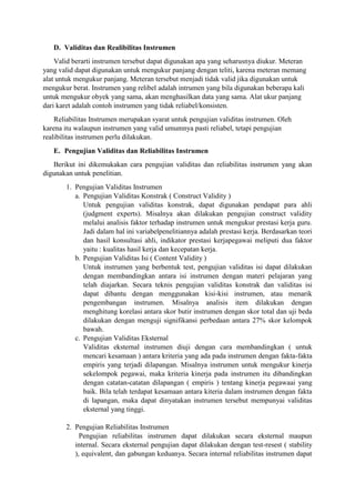 D. Validitas dan Realibilitas Instrumen
Valid berarti instrumen tersebut dapat digunakan apa yang seharusnya diukur. Meteran
yang valid dapat digunakan untuk mengukur panjang dengan teliti, karena meteran memang
alat untuk mengukur panjang. Meteran tersebut menjadi tidak valid jika digunakan untuk
mengukur berat. Instrumen yang relibel adalah intrumen yang bila digunakan beberapa kali
untuk mengukur obyek yang sama, akan menghasilkan data yang sama. Alat ukur panjang
dari karet adalah contoh instrumen yang tidak reliabel/konsisten.
Reliabilitas Instrumen merupakan syarat untuk pengujian validitas instrumen. Oleh
karena itu walaupun instrumen yang valid umumnya pasti reliabel, tetapi pengujian
realibilitas instrumen perlu dilakukan.
E. Pengujian Validitas dan Reliabilitas Instrumen
Berikut ini dikemukakan cara pengujian validitas dan reliabilitas instrumen yang akan
digunakan untuk penelitian.
1. Pengujian Validitas Instrumen
a. Pengujian Validitas Konstrak ( Construct Validity )
Untuk pengujian validitas konstrak, dapat digunakan pendapat para ahli
(judgment experts). Misalnya akan dilakukan pengujian construct validity
melalui analisis faktor terhadap instrumen untuk mengukur prestasi kerja guru.
Jadi dalam hal ini variabelpenelitiannya adalah prestasi kerja. Berdasarkan teori
dan hasil konsultasi ahli, indikator prestasi kerjapegawai meliputi dua faktor
yaitu : kualitas hasil kerja dan kecepatan kerja.
b. Pengujian Validitas Isi ( Content Validity )
Untuk instrumen yang berbentuk test, pengujian validitas isi dapat dilakukan
dengan membandingkan antara isi instrumen dengan materi pelajaran yang
telah diajarkan. Secara teknis pengujian validitas konstrak dan validitas isi
dapat dibantu dengan menggunakan kisi-kisi instrumen, atau menarik
pengembangan instrumen. Misalnya analisis item dilakukan dengan
menghitung korelasi antara skor butir instrumen dengan skor total dan uji beda
dilakukan dengan menguji signifikansi perbedaan antara 27% skor kelompok
bawah.
c. Pengujian Validitas Eksternal
Validitas eksternal instrumen diuji dengan cara membandingkan ( untuk
mencari kesamaan ) antara kriteria yang ada pada instrumen dengan fakta-fakta
empiris yang terjadi dilapangan. Misalnya instrumen untuk mengukur kinerja
sekelompok pegawai, maka kriteria kinerja pada instrumen itu dibandingkan
dengan catatan-catatan dilapangan ( empiris ) tentang kinerja pegawaai yang
baik. Bila telah terdapat kesamaan antara kiteria dalam instrumen dengan fakta
di lapangan, maka dapat dinyatakan instrumen tersebut mempunyai validitas
eksternal yang tinggi.
2. Pengujian Reliabilitas Instrumen
Pengujian reliabilitas instrumen dapat dilakukan secara eksternal maupun
internal. Secara eksternal pengujian dapat dilakukan dengan test-resest ( stability
), equivalent, dan gabungan keduanya. Secara internal reliabilitas instrumen dapat
 
