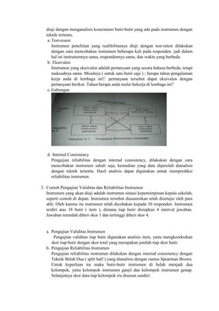 diuji dengan menganalisis konsistensi butir-butir yang ada pada instrumen dengan
teknik tertentu.
a. Test-resest
Instrumen penelitian yang realibilitasnya diuji dengan test-retest dilakukan
dengan cara mencobakan instrumen beberapa kali pada responden. jadi dalam
hal ini instrumennya sama, respondennya sama, dan waktu yang berbeda.
b. Ekuivalen
Instrumen yang ekuivalen adalah pertanyaan yang secara bahasa berbeda, tetapi
maksudnya sama. Misalnya ( untuk satu butir saja ) ; berapa tahun pengalaman
kerja anda di lembaga ini?. pertanyaan tersebut dapat ekuivalen dengan
pertanyaan berikut. Tahun berapa anda mulai bekerja di lembaga ini?
c. Gabungan
d. Internal Consistency
Pengujian reliabilitas dengan internal consistency, dilakukan dengan cara
mencobakan instrumen sekali saja, kemudian yang data diperoleh dianalisis
dengan teknik tertentu. Hasil analisis dapat digunakan untuk memprediksi
reliabilitas instrumen.
3. Contoh Pengujian Validitas dan Reliabilitas Instrumen
Instrumen yang akan diuji adalah instrumen situasi kepemimpinan kepala sekolah,
seperti contoh di depan. Instrumen tersebut diasumsikan telah disetujui oleh para
ahli. Oleh karena itu instrumen telah dicobakan kepada 30 responden. Instrumen
terdiri atas 18 butir ( item ), dimana tiap butir disiapkan 4 interval jawaban.
Jawaban terendah diberi skor 1 dan tertinggi diberi skor 4.
a. Pengujian Validitas Instrumen
Pengujian validitas tiap butir digunakan analisis item, yaitu mengkoreksikan
skor tiap butir dengan skor total yang merupakan jumlah tiap skor butir.
b. Pengujian Reliabilitas Instrumen
Pengujian reliabilitas instrumen dilakukan dengan internal consistency dengan
Teknik Belah Dua ( split half ) yang dianalisis dengan rumus Spearman Brown.
Untuk keperluan itu maka butir-butir instrumen di belah menjadi dua
kelompok, yaitu kelompok instrumen ganjil dan kelompok instrumen genap.
Selanjutnya skor data tiap kelompok iru disusun sendiri.
 