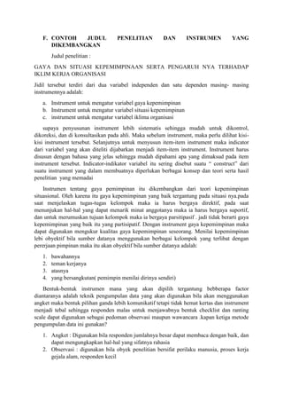F. CONTOH JUDUL PENELITIAN DAN INSTRUMEN YANG
DIKEMBANGKAN
Judul penelitian :
GAYA DAN SITUASI KEPEMIMPINAAN SERTA PENGARUH NYA TERHADAP
IKLIM KERJA ORGANISASI
Jidil tersebut terdiri dari dua variabel independen dan satu dependen masing- masing
instrumennya adalah:
a. Instrument untuk mengatur variabel gaya kepemimpinan
b. Instrument untuk mengatur variabel situasi kepemimpinan
c. instrument untuk mengatur variabel iklima organisasi
supaya penyusunan instrument lebih sistematis sehingga mudah untuk dikontrol,
dikoreksi, dan di konsultasikan pada ahli. Maka sebelum instrument, maka perlu dilihat kisi-
kisi instrument tersebut. Selanjutnya untuk menyusun item-item instrument maka indicator
dari variabel yang akan diteliti dijabarkan menjadi item-item instrument. Instrument harus
disusun dengan bahasa yang jelas sehingga mudah dipahami apa yang dimaksud pada item
instrument tersebut. Indicator-indikator variabel itu sering disebut suatu “ construct” dari
suatu instrument yang dalam membuatnya diperlukan berbagai konsep dan teori serta hasil
penelitian yang memadai
Instrumen tentang gaya pemimpinan itu dikembangkan dari teori kepemimpinan
situasional. Oleh karena itu gaya kepemimpinan yang baik tergantung pada situasi nya.pada
saat menjelaskan tugas-tugas kelompok maka ia harus bergaya direktif, pada saat
menunjukan hal-hal yang dapat menarik minat anggotanya maka ia harus bergaya suportif,
dan untuk merumuskan tujuan kelompok maka ia bergaya parsitipasif . jadi tidak berarti gaya
kepemimpinan yang baik itu yang partisipatif. Dengan instrument gaya kepemimpinan maka
dapat digunakan mengukur kualitas gaya kepemimpinan seseorang. Menilai kepemimpinan
lebi obyektif bila sumber datanya menggunakan berbagai kelompok yang terlibat dengan
pererjaan pimpinan maka itu akan obyektif bila sumber datanya adalah:
1. bawahannya
2. teman kerjanya
3. atasnya
4. yang bersangkutan( pemimpin menilai dirinya sendiri)
Bentuk-bentuk instrumen mana yang akan dipilih tergantung bebberapa factor
diantaranya adalah teknik pengumpulan data yang akan digunakan bila akan menggunakan
angket maka bentuk pilihan ganda lebih komunikatif tetapi tidak hemat kertas dan instrument
menjadi tebal sehingga responden malas untuk menjawabnya bentuk checklist dan ranting
scale dapat digunakan sebagai pedoman observasi maupun wawancara .kapan ketiga metode
pengumpulan data ini gunakan?
1. Angket : Digunakan bila responden jumlahnya besar dapat membaca dengan baik, dan
dapat mengungkapkan hal-hal yang sifatnya rahasia
2. Observasi : digunakan bila obyek penelitian bersifat perilaku manusia, proses kerja
gejala alam, responden kecil
 