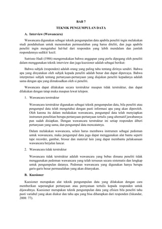 BAB 7
TEKNIK PENGUMPULAN DATA
A. Interview (Wawancara)
Wawancara digunakan sebagai teknik pengumpulan data apabila peneliti ingin melakukan
studi pendahuluan untuk menemukan permasalahan yang harus diteliti, dan juga apabila
peneliti ingin mengetahui hal-hal dari responden yang lebih mendalam dan jumlah
respondennya sedikit/ kecil.
Sutrisno Hadi (1986) mengemukakan bahwa anggapan yang perlu dipegang oleh peneliti
dalam menggunakan teknik interview dan juga kuesioner adalah sebagai berikut:
Bahwa subjek (responden) adalah orang yang paling tahu tentang dirinya sendiri. Bahwa
apa yang dinyatakan oleh subjek kepada peneliti adalah benar dan dapat dipercaya. Bahwa
interpretasi subjek tentang pertanyaan-pertanyaan yang diajukan peneliti kepadanya adalah
sama dengan apa yang dimaksudkan oleh si peneliti.
Wawancara dapat dilakukan secara terstruktur maupun tidak terstruktur, dan dapat
dilakukan dengan tatap muka maupun lewat telepon.
1. Wawancara terstruktur
Wawancara terstruktur digunakan sebagai teknik pengumpulan data, bila peneliti atau
pengumpul data telah mengetahui dengan pasti informasi apa yang akan diperoleh.
Oleh karena itu dalam melakukan wawancara, pengumpul data telah menyiapkan
instrumen penelitian berupa pertanyaan-pertanyaan tertulis yang alternatif jawabannya
pun sudah disiapkan. Dengan wawancara terstruktur ini setiap responden diberi
pertanyaan yang sama, dan pengumpul data mencatatnya.
Dalam melakukan wawancara, selain harus membawa instrumen sebagai pedoman
untuk wawancara, maka pengumpul data juga dapat menggunakan alat bantu seperti
tape recorder, gambar, brosur dan material lain yang dapat membantu pelaksanaan
wawancara berjalan lancar.
2. Wawancara tidak terstruktur
Wawancara tidak terstruktur adalah wawancara yang bebas dimana peneliti tidak
menggunakan pedoman wawancara yang telah tersusun secara sistematis dan lengkap
untuk pengumpulan datanya. Pedoman wawancara yang digunakan hanya berupa
garis-garis besar permasalahan yang akan ditanyakan.
B. Kuesioner
Kuesioner merupakan alat teknik pengumpulan data yang dilakukan dengan cara
memberikan seperangkat pertanyaan atau pernyataan tertulis kepada responden untuk
dijawabnya. Kuesioner merupakan teknik pengumpulan data yang efisien bila peneliti tahu
pasti variabel yang akan diukur dan tahu apa yang bisa diharapkan dari responden (Iskandar,
2008: 77).
 
