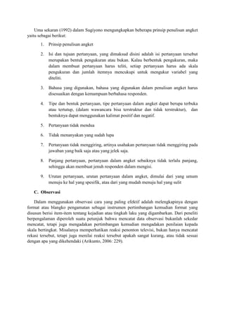 Uma sekaran (1992) dalam Sugiyono mengungkapkan beberapa prinsip penulisan angket
yaitu sebagai berikut:
1. Prinsip penulisan angket
2. Isi dan tujuan pertanyaan, yang dimaksud disini adalah isi pertanyaan tersebut
merupakan bentuk pengukuran atau bukan. Kalau berbentuk pengukuran, maka
dalam membuat pertanyaan harus teliti, setiap pertanyaan harus ada skala
pengukuran dan jumlah itemnya mencukupi untuk mengukur variabel yang
diteliti.
3. Bahasa yang digunakan, bahasa yang digunakan dalam penulisan angket harus
disesuaikan dengan kemampuan berbahasa responden.
4. Tipe dan bentuk pertanyaan, tipe pertanyaan dalam angket dapat berupa terbuka
atau tertutup, (dalam wawancara bisa terstruktur dan tidak terstruktur), dan
bentuknya dapat menggunakan kalimat positif dan negatif.
5. Pertanyaan tidak mendua
6. Tidak menanyakan yang sudah lupa
7. Pertanyaan tidak menggiring, artinya usahakan pertanyaan tidak menggiring pada
jawaban yang baik saja atau yang jelek saja.
8. Panjang pertanyaan, pertanyaan dalam angket sebaiknya tidak terlalu panjang,
sehingga akan membuat jenuh responden dalam mengisi.
9. Urutan pertanyaan, urutan pertanyaan dalam angket, dimulai dari yang umum
menuju ke hal yang spesifik, atau dari yang mudah menuju hal yang sulit
C. Observasi
Dalam menggunakan observasi cara yang paling efektif adalah melengkapinya dengan
format atau blangko pengamatan sebagai instrumen pertimbangan kemudian format yang
disusun berisi item-item tentang kejadian atau tingkah laku yang digambarkan. Dari peneliti
berpengalaman diperoleh suatu petunjuk bahwa mencatat data observasi bukanlah sekedar
mencatat, tetapi juga mengadakan pertimbangan kemudian mengadakan penilaian kepada
skala bertingkat. Misalanya memperhatikan reaksi penonton televisi, bukan hanya mencatat
rekasi tersebut, tetapi juga menilai reaksi tersebut apakah sangat kurang, atau tidak sesuai
dengan apa yang dikehendaki (Arikunto, 2006: 229).
 