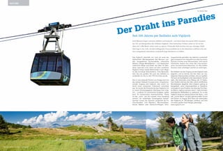 Acht Minuten liegen zwischen Abfahrt und Ankunft – und doch liegt eine ganze Welt zwischen
der Tal- und Bergstation der Seilbahn Vigiljoch. Vom hektischen Treiben unten im Tal ist hier
oben auf 1.486 Meter nichts mehr zu spüren. Friedvolle Ruhe breitet sich aus, würziger Wald-
duft liegt in der Luft, ein überwältigender Panoramablick bis in die Dolomiten eröffnet sich und
eine weitgehend unberührte Landschaft liegt Wanderern zu Füßen.
Der Draht ins Paradies
Das Vigiljoch oberhalb von Lana ist eines der
idyllischsten Wandergebiete des Meraner Lan-
des. Ausgedehnte Lärchenwälder, unberührte
Wiesen, saftige Weideflächen – und dazwischen
malerische Wege und Pfade, die allein für Wan-
derer reserviert sind. Denn auf dem autofreien
Vigiljoch trüben weder Motorenlärm noch Abga-
se das einmalige Naturerlebnis. Eine Besonder-
heit, die zum großen Teil auch der Seilbahn zu
verdanken ist, die im Jahr 1912 errichtet wurde.
Der in Lana lebende Pionier Luis Zuegg schuf mit
der zweiten Seilbahn Europas einen umweltscho-
nenden Zugang aufs Vigiljoch, das vorher nur
durch einen mühsamen Fußmarsch erreichbar
war. So wurde die Entwicklung des Vigiljochs hin
zu einem Erholungsgebiet überhaupt erst mög-
lich – zunächst für prominente Kurgäste, später
auch für einheimische Sommerfrischler. Heute
ist das „Joch“, wie die Lananer ihren Hausberg
nennen, als vielseitiges Freizeitgebiet beliebt.
Sportler nutzen die reizvolle Landschaft als Fit-
ness-Paradies, zum Wandern, Mountainbiken,
Nordic Walken oder Gleitschirmfliegen. Erho-
lungsuchende genießen die liebliche Landschaft
ganz entspannt vom Sessellift aus oder bei einem
Picknick inmitten einer Blumenwiese. Und manch
Glücklicher besitzt hier eines der urig-romanti-
schen Sommerfrische-Häuschen, um den heißen
Sommer unter schattigen Lärchen zu verbringen.
Die Seilbahn hat den Zugang auf das Vigiljoch stets
begrenzt, und so konnte sich hier oben ein nos­
talgisches Naturparadies erhalten, das zum großen
Teil auch als Quellgebiet unter besonderem Schutz
steht. Das besonders reine Wasser der 14 Vigiljo-
cher Quellen wird seit den 60er-Jahren als Meraner
Mineralwasser abgefüllt. Dem Vigiljoch gelingt es
beispielhaft, seine Ursprünglichkeit zu bewahren
und zugleich neue Projekte, wie etwa das Fünf-Ster-
ne-Resort „vigilius mountain resort“, nach höchsten
ökologischen Maßstäben zu realisieren. So ist das
Vigiljoch heute ein wahres Kleinod der Natur – und
das „Jocher Bahnl“ ist dafür gleichermaßen Grund
wie Garant. Im August 2012 feiert die Lebensader
des Vigiljochs ihr 100-jähriges Jubiläum und wird
mit einem großen Event-Reigen gewürdigt.
www.vigiljoch.com
Seit 100 Jahren per Seilbahn aufs Vigiljoch
Text Bettina Alber
NATURE
Mittelgebirge par excellence: das Vigiljoch Das Vigiljoch ist ein wahres Wanderparadies.
 