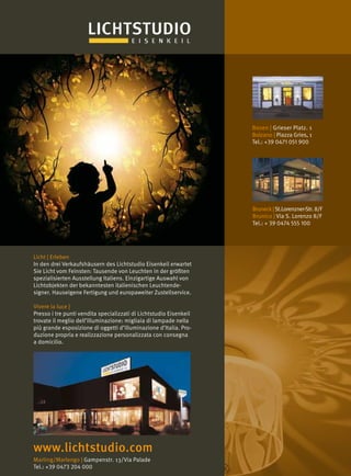 Marling/Marlengo | Gampenstr. 13/Via Palade
Tel.: +39 0473 204 000
www.lichtstudio.com
Bozen | Grieser Platz. 1
Bolzano | Piazza Gries, 1
Tel.: +39 0471 051 900
Bruneck|St.Lorenzner-Str.8/F
Brunico | Via S. Lorenzo 8/F
Tel.: + 39 0474 555 100
Licht | Erleben
In den drei Verkaufshäusern des Lichtstudio Eisenkeil erwartet
Sie Licht vom Feinsten: Tausende von Leuchten in der größten
spezialisierten Ausstellung Italiens. Einzigartige Auswahl von
Lichtobjekten der bekanntesten italienischen Leuchtende-
signer. Hauseigene Fertigung und europaweiter Zustellservice.
Vivere la luce |
Presso i tre punti vendita specializzati di Lichtstudio Eisenkeil
trovate il meglio dell’illuminazione: migliaia di lampade nella
più grande esposizione di oggetti d’illuminazione d’Italia. Pro-
duzione propria e realizzazione personalizzata con consegna
a domicilio.
 