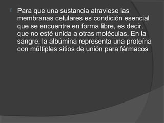  Para que una sustancia atraviese las
membranas celulares es condición esencial
que se encuentre en forma libre, es decir,
que no esté unida a otras moléculas. En la
sangre, la albúmina representa una proteína
con múltiples sitios de unión para fármacos
 