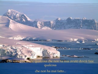 .   Chi vorrebbe avere qualcosa che non ha mai avuto dovrà fare qualcosa che non ha mai fatto... 