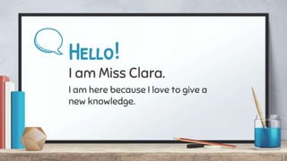 Hello!
I am Miss Clara.
I am here because I love to give a
new knowledge.
1
 