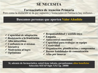 SE NECESITA
                   Farmacéutico de Atención Primaria
Pero como la titulación se da por supuesta y licenciados en Farmacia hay millones…

            Buscamos personas que aporten Valor Añadido



  Capacidad de adaptación              Responsabilidad y sentido ético
  Resistencia a la frustración         Empatía
  Alta autoestima                      Autocontrol emocional
  Confianza en sí mismas               Capacidad para trabajar en equipo
  Iniciativa                           Creatividad
  Motivación al logro                  Organización, planificación y compromiso
  Optimismo                            Buenas habilidades de comunicación
                                        Afán por innovar


    Si, además de farmacéutico, usted tiene talento, garantizamos altos beneficios
                      Selección SEFAP Siglo XXI Ap. 28080
                             Taller Intervención Laboral. Sept.
                             2003
 
