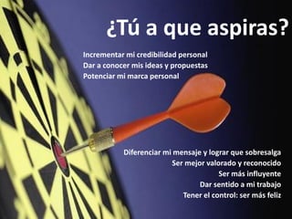 ¿Tú a que aspiras?
Incrementar mi credibilidad personal
Dar a conocer mis ideas y propuestas
Potenciar mi marca personal




           Diferenciar mi mensaje y lograr que sobresalga
                         Ser mejor valorado y reconocido
                                       Ser más influyente
                                 Dar sentido a mi trabajo
                            Tener el control: ser más feliz
 