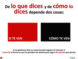 De lo      que dices y de cómo lo
            dices depende dos cosas:


      SI TE VEN                                   CÓMO TE VEN


            Si no gestionas bien tu comunicación alguien lo hará por ti
Controla la forma en que te perciben los demás para lograr el impacto que deseas
 