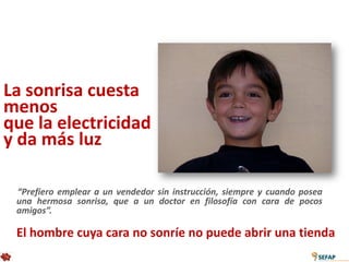 La sonrisa cuesta
menos
que la electricidad
y da más luz

 “Prefiero emplear a un vendedor sin instrucción, siempre y cuando posea
 una hermosa sonrisa, que a un doctor en filosofía con cara de pocos
 amigos”.

 El hombre cuya cara no sonríe no puede abrir una tienda
 