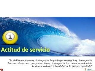 Actitud de servicio
   “En el último momento, al margen de lo que hayas conseguido, al margen de
  las casas de veraneo que puedas tener, al margen de tus coches, la calidad de
                        tu vida se reducirá a la calidad de lo que has aportado”
 