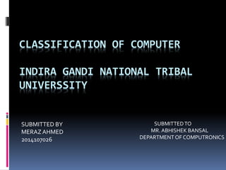CLASSIFICATION OF COMPUTER
INDIRA GANDI NATIONAL TRIBAL
UNIVERSSITY
SUBMITTED BY
MERAZ AHMED
2014107026
SUBMITTEDTO
MR. ABHISHEK BANSAL
DEPARTMENT OF COMPUTRONICS
 