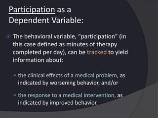 Participation as a
Dependent Variable:
 The behavioral variable, “participation” (in
this case defined as minutes of therapy
completed per day), can be tracked to yield
information about:
 the clinical effects of a medical problem, as
indicated by worsening behavior, and/or
 the response to a medical intervention, as
indicated by improved behavior.
 
