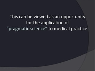 This can be viewed as an opportunity
for the application of
“pragmatic science” to medical practice.
 