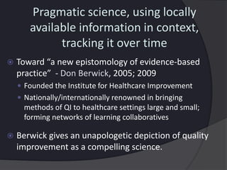 Pragmatic science, using locally
available information in context,
tracking it over time
 Toward “a new epistomology of evidence-based
practice” - Don Berwick, 2005; 2009
 Founded the Institute for Healthcare Improvement
 Nationally/internationally renowned in bringing
methods of QI to healthcare settings large and small;
forming networks of learning collaboratives
 Berwick gives an unapologetic depiction of quality
improvement as a compelling science.
 