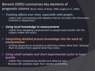 Berwick (2005) summarizes key elements of
pragmatic science (Brock, Nolan, & Nolan, 1998; Langley et al., 1996):
 Tracking effects over time, especially with graphs
 (rather than summarizing with statistics that do not retain the information
involved in sequences);
 Using local knowledge in measurement
 (rather than relegating measurement to people least familiar with the
subject matter and work);
 Integrating detailed process knowledge into the work of
interpretation
 (inviting observers to comment on what they notice rather than “blinding”
them to protect them against what they know);
 Using small samples and short experimental cycles to learn
quickly
 (rather than overpowering studies and delaying new
theories with samples larger than needed at the time).
 