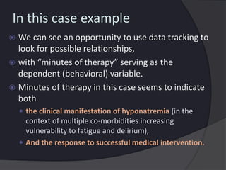 In this case example
 We can see an opportunity to use data tracking to
look for possible relationships,
 with “minutes of therapy” serving as the
dependent (behavioral) variable.
 Minutes of therapy in this case seems to indicate
both
 the clinical manifestation of hyponatremia (in the
context of multiple co-morbidities increasing
vulnerability to fatigue and delirium),
 And the response to successful medical intervention.
 