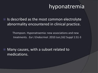 hyponatremia
 Is described as the most common electrolyte
abnormality encountered in clinical practice.
Thompson. Hyponatraemia: new associations and new
treatments. Eur J Endocrinol. 2010 Jun;162 Suppl 1:S1-3
 Many causes, with a subset related to
medications.
 