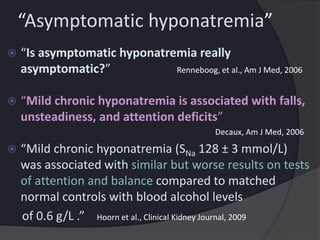 “Asymptomatic hyponatremia”
 “Is asymptomatic hyponatremia really
asymptomatic?” Renneboog, et al., Am J Med, 2006
 “Mild chronic hyponatremia is associated with falls,
unsteadiness, and attention deficits”
Decaux, Am J Med, 2006
 “Mild chronic hyponatremia (SNa 128 ± 3 mmol/L)
was associated with similar but worse results on tests
of attention and balance compared to matched
normal controls with blood alcohol levels
of 0.6 g/L .” Hoorn et al., Clinical Kidney Journal, 2009
 
