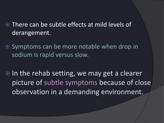  There can be subtle effects at mild levels of
derangement.
 Symptoms can be more notable when drop in
sodium is rapid versus slow.
 In the rehab setting, we may get a clearer
picture of subtle symptoms because of close
observation in a demanding environment.
 