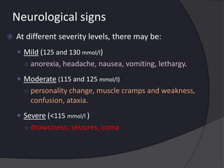 Neurological signs
 At different severity levels, there may be:
 Mild (125 and 130 mmol/l)
○ anorexia, headache, nausea, vomiting, lethargy.
 Moderate (115 and 125 mmol/l)
○ personality change, muscle cramps and weakness,
confusion, ataxia.
 Severe (<115 mmol/l )
○ drowsiness; seizures, coma
 
