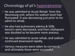 Chronology of pt’s hyponatremia:
 He was admitted to Acute Rehab from the
Neurosurg unit, where his sodium level had
fluctuated. It was decreasing just prior to his
admit to rehab.
 He also had pulmonary edema & SOB;
benzo’s were decreased, and then citalopram
was doubled as he became more anxious.
 He was admitted to acute rehab, and sodium
continued downward rapidly.
 Various measures were taken to correct it,
and ultimately these were successful.
 