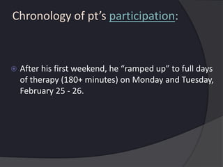 Chronology of pt’s participation:
 After his first weekend, he “ramped up” to full days
of therapy (180+ minutes) on Monday and Tuesday,
February 25 - 26.
 