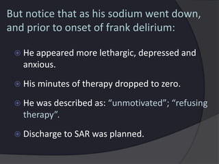 But notice that as his sodium went down,
and prior to onset of frank delirium:
 He appeared more lethargic, depressed and
anxious.
 His minutes of therapy dropped to zero.
 He was described as: “unmotivated”; “refusing
therapy”.
 Discharge to SAR was planned.
 