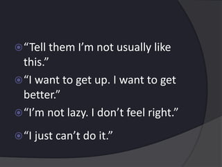 “Tell them I’m not usually like
this.”
“I want to get up. I want to get
better.”
“I’m not lazy. I don’t feel right.”
“I just can’t do it.”
 