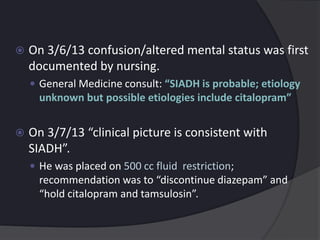  On 3/6/13 confusion/altered mental status was first
documented by nursing.
 General Medicine consult: “SIADH is probable; etiology
unknown but possible etiologies include citalopram”
 On 3/7/13 “clinical picture is consistent with
SIADH”.
 He was placed on 500 cc fluid restriction;
recommendation was to “discontinue diazepam” and
“hold citalopram and tamsulosin”.
 