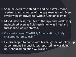  Sodium levels rose steadily, and held WNL. Mood,
alertness, and minutes of therapy rose as well. Even
swallowing improved to “within functional limits”.
 Mood, alertness, minutes of therapy and swallowing
maintained even as fluid restriction was lifted and
furosemide was re-started.
 Conclusion was: “SIADH 2/2 medications; likely
citalopram, tamsulosin”
 He discharged to home with his daughter. At follow-up
appointment 1 month later, reported he was doing
household ambulation w/ walker.
 