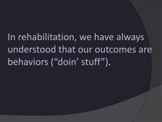 In rehabilitation, we have always
understood that our outcomes are
behaviors (“doin’ stuff”).
 