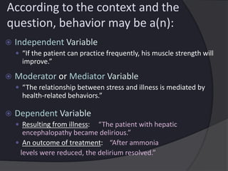 According to the context and the
question, behavior may be a(n):
 Independent Variable
 “If the patient can practice frequently, his muscle strength will
improve.”
 Moderator or Mediator Variable
 “The relationship between stress and illness is mediated by
health-related behaviors.”
 Dependent Variable
 Resulting from illness: “The patient with hepatic
encephalopathy became delirious.”
 An outcome of treatment: “After ammonia
levels were reduced, the delirium resolved.”
 