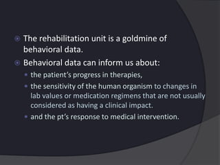  The rehabilitation unit is a goldmine of
behavioral data.
 Behavioral data can inform us about:
 the patient’s progress in therapies,
 the sensitivity of the human organism to changes in
lab values or medication regimens that are not usually
considered as having a clinical impact.
 and the pt’s response to medical intervention.
 