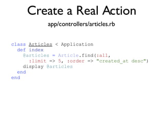 Create a Real Action app/controllers/articles.rb class   Articles  < Application def   index @articles   =   Article .find( :all ,  :limit  =>  5 ,  :order  =>  "created_at desc" )‏ display  @articles end end 