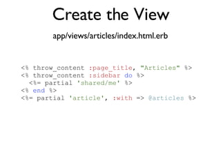 Create the View app/views/articles/index.html.erb <% throw_content :page_title, "Articles" %><%= partial 'article', :with => @articles %> <% throw_content  :page_title ,  "Articles"  %> <% throw_content  :sidebar   do  %> <%= partial  'shared/me'  %> <%  end  %> <%= partial  'article' ,  :with  =>  @articles  %> 