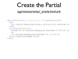 Create the Partial app/views/articles/_article.html.erb <% throw_content :page_title, "Articles" %><%= partial 'article', :with => @articles %> <div id= "article_ <%= article.id %> "  class= "article" > <h2> <%= link_to h(article.title), url( :article , article) %> </h2> <p class= "posted_at" > Posted at <%= article.created_at.strftime  "%l:%M %p"  %>  on  <%= article.created_at.strftime  "%A, %B %e"  %> <p> <%= h(article.body) %> </p> </div> 
