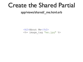 Create the Shared Partial app/views/shared/_me.html.erb <% throw_content :page_title, "Articles" %><%= partial 'article', :with => @articles %> <h2> About Me </h2> <%= image_tag  "me.jpg"  %> 