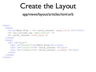 Create the Layout app/views/layout/articles.html.erb <% throw_content :page_title, "Articles" %><%= partial 'article', :with => @articles %> <html> <head> <title> Merb Blog - <%= catch_content  :page_title  %> </title> <%= css_include_tag  'application'  %> <%= catch_content  :html_head  %> </head> <body> <div id= "page" > <div id= "header" ><h1> Merb Blog </h1></div> <div id= "content" > <%= catch_content %> </div> <div id= "sidebar" > <%= catch_content  :sidebar  %> </div> </div> </body> </html> 
