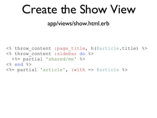 Create the Show View app/views/show.html.erb <% throw_content :page_title, "Articles" %><%= partial 'article', :with => @articles %> <% throw_content  :page_title , h( @article .title) %> <% throw_content  :sidebar   do  %> <%= partial  'shared/me'  %> <%  end  %> <%= partial  'article' ,  :with  =>  @article  %> 