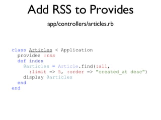 Add RSS to Provides app/controllers/articles.rb <% throw_content :page_title, "Articles" %><%= partial 'article', :with => @articles %> class   Articles  < Application provides  :rss def   index @articles   =   Article .find( :all ,  :limit  =>  5 ,  :order  =>  "created_at desc" )‏ display  @articles end   end 