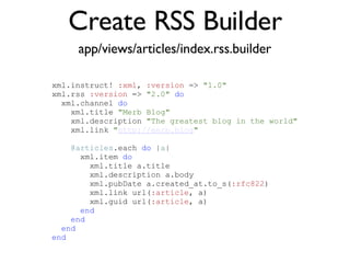 Create RSS Builder app/views/articles/index.rss.builder <% throw_content :page_title, "Articles" %><%= partial 'article', :with => @articles %> xml.instruct!  :xml ,  :version  =>  "1.0"   xml.rss  :version  =>  "2.0"   do xml.channel  do xml.title  "Merb Blog" xml.description  "The greatest blog in the world" xml.link  " http://merb.blog " @articles .each  do  | a | xml.item  do xml.title a.title xml.description a.body xml.pubDate a.created_at.to_s( :rfc822 )‏ xml.link url( :article , a)‏ xml.guid url( :article , a)‏ end end end end 