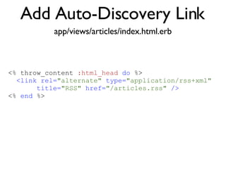Add Auto-Discovery Link app/views/articles/index.html.erb <% throw_content :page_title, "Articles" %><%= partial 'article', :with => @articles %> <% throw_content  :html_head   do  %> <link rel= "alternate"  type= "application/rss+xml"   title= "RSS"  href= "/articles.rss"  /> <%  end  %> 