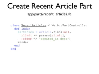 Create Recent Article Part <% throw_content :page_title, "Articles" %><%= partial 'article', :with => @articles %> class   RecentArticles  < Merb::PartController def   index @articles   =   Article .find( :all ,  :limit  => params[ :limit ],  :order  =>  'created_at desc' )‏ render end end app/parts/recent_articles.rb 