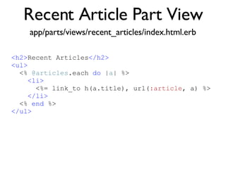 Recent Article Part View <% throw_content :page_title, "Articles" %><%= partial 'article', :with => @articles %> app/parts/views/recent_articles/index.html.erb <h2> Recent Articles </h2> <ul> <%  @articles .each  do  | a | %> <li> <%= link_to h(a.title), url( :article , a) %> </li> <%  end  %> </ul> 