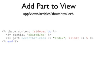 Add Part to View <% throw_content :page_title, "Articles" %><%= partial 'article', :with => @articles %> app/views/articles/show.html.erb <% throw_content  :sidebar   do  %> <%= partial  'shared/me'  %> <%= part  RecentArticles  =>  "index" ,  :limit  =>  5  %> <%  end  %> 