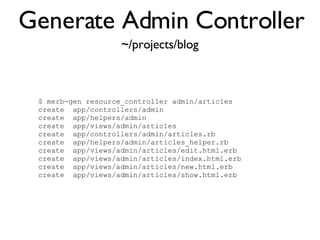 Generate Admin Controller <% throw_content :page_title, "Articles" %><%= partial 'article', :with => @articles %> ~/projects/blog $ merb-gen resource_controller admin/articles  create  app/controllers/admin  create  app/helpers/admin  create  app/views/admin/articles  create  app/controllers/admin/articles.rb  create  app/helpers/admin/articles_helper.rb  create  app/views/admin/articles/edit.html.erb  create  app/views/admin/articles/index.html.erb  create  app/views/admin/articles/new.html.erb  create  app/views/admin/articles/show.html.erb 