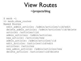 View Routes <% throw_content :page_title, "Articles" %><%= partial 'article', :with => @articles %> ~/projects/blog $ merb -i >> merb.show_routes Named Routes edit_admin_article: /admin/articles/:id/edit delete_admin_article: /admin/articles/:id/delete article: /articles/:id admin_articles: /admin/articles new_article: /articles/new admin_article: /admin/articles/:id edit_article: /articles/:id/edit articles: /articles new_admin_article: /admin/articles/new delete_article: /articles/:id/delete 