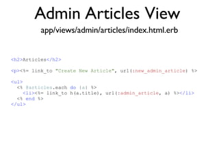 Admin Articles View <% throw_content :page_title, "Articles" %><%= partial 'article', :with => @articles %> app/views/admin/articles/index.html.erb <h2> Articles </h2> <p> <%= link_to  "Create New Article" , url( :new_admin_article ) %> <ul> <%  @articles .each  do  | a | %> <li> <%= link_to h(a.title), url( :admin_article , a) %> </li> <%  end  %> </ul> 
